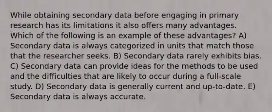 While obtaining secondary data before engaging in primary research has its limitations it also offers many advantages. Which of the following is an example of these advantages? A) Secondary data is always categorized in units that match those that the researcher seeks. B) Secondary data rarely exhibits bias. C) Secondary data can provide ideas for the methods to be used and the difficulties that are likely to occur during a full-scale study. D) Secondary data is generally current and up-to-date. E) Secondary data is always accurate.