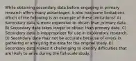 While obtaining secondary data before engaging in primary research offers many advantages, it also has some limitations. Which of the following is an example of these limitations? A) Secondary data is more expensive to obtain than primary data. B) Secondary data takes longer to obtain than primary data. C) Secondary data is inappropriate for use in exploratory research. D) Secondary data may not be accurate because of errors in gathering or analyzing the data for the original study. E) Secondary data makes it challenging to identify difficulties that are likely to arise during the full-scale study.