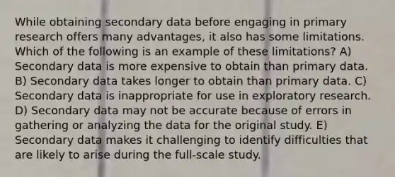 While obtaining secondary data before engaging in primary research offers many advantages, it also has some limitations. Which of the following is an example of these limitations? A) Secondary data is more expensive to obtain than primary data. B) Secondary data takes longer to obtain than primary data. C) Secondary data is inappropriate for use in exploratory research. D) Secondary data may not be accurate because of errors in gathering or analyzing the data for the original study. E) Secondary data makes it challenging to identify difficulties that are likely to arise during the full-scale study.