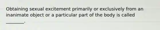 Obtaining sexual excitement primarily or exclusively from an inanimate object or a particular part of the body is called ________.