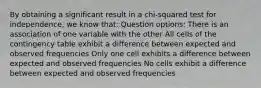 By obtaining a significant result in a chi-squared test for independence, we know that: Question options: There is an association of one variable with the other All cells of the contingency table exhibit a difference between expected and observed frequencies Only one cell exhibits a difference between expected and observed frequencies No cells exhibit a difference between expected and observed frequencies