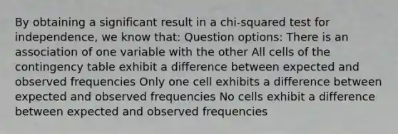 By obtaining a significant result in a chi-squared test for independence, we know that: Question options: There is an association of one variable with the other All cells of the contingency table exhibit a difference between expected and observed frequencies Only one cell exhibits a difference between expected and observed frequencies No cells exhibit a difference between expected and observed frequencies