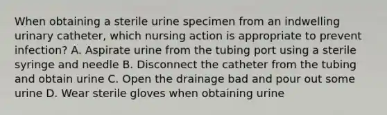 When obtaining a sterile urine specimen from an indwelling urinary catheter, which nursing action is appropriate to prevent infection? A. Aspirate urine from the tubing port using a sterile syringe and needle B. Disconnect the catheter from the tubing and obtain urine C. Open the drainage bad and pour out some urine D. Wear sterile gloves when obtaining urine