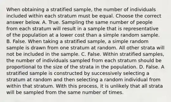 When obtaining a stratified​ sample, the number of individuals included within each stratum must be equal. Choose the correct answer below. A. True. Sampling the same number of people from each stratum will result in a sample that is representative of the population at a lower cost than a simple random sample. B. False. When taking a stratified​ sample, a simple random sample is drawn from one stratum at random. All other strata will not be included in the sample. C. False. Within stratified​ samples, the number of individuals sampled from each stratum should be proportional to the size of the strata in the population. D. False. A stratified sample is constructed by successively selecting a stratum at random and then selecting a random individual from within that stratum. With this​ process, it is unlikely that all strata will be sampled from the same number of times.