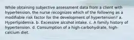 While obtaining subjective assessment data from a client with hypertension, the nurse recognizes which of the following as a modifiable risk factor for the development of hypertension? a. Hyperlipidemia. b. Excessive alcohol intake. c. A family history of hypertension. d. Consumption of a high-carbohydrate, high-calcium diet.