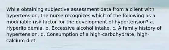 While obtaining subjective assessment data from a client with hypertension, the nurse recognizes which of the following as a modifiable risk factor for the development of hypertension? a. Hyperlipidemia. b. Excessive alcohol intake. c. A family history of hypertension. d. Consumption of a high-carbohydrate, high-calcium diet.