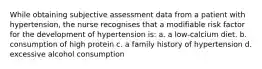 While obtaining subjective assessment data from a patient with hypertension, the nurse recognises that a modifiable risk factor for the development of hypertension is: a. a low-calcium diet. b. consumption of high protein c. a family history of hypertension d. excessive alcohol consumption