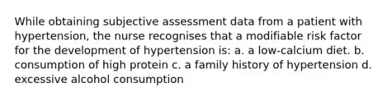 While obtaining subjective assessment data from a patient with hypertension, the nurse recognises that a modifiable risk factor for the development of hypertension is: a. a low-calcium diet. b. consumption of high protein c. a family history of hypertension d. excessive alcohol consumption