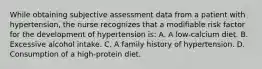 While obtaining subjective assessment data from a patient with hypertension, the nurse recognizes that a modifiable risk factor for the development of hypertension is: A. A low-calcium diet. B. Excessive alcohol intake. C. A family history of hypertension. D. Consumption of a high-protein diet.