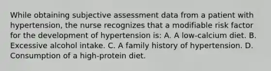 While obtaining subjective assessment data from a patient with hypertension, the nurse recognizes that a modifiable risk factor for the development of hypertension is: A. A low-calcium diet. B. Excessive alcohol intake. C. A family history of hypertension. D. Consumption of a high-protein diet.