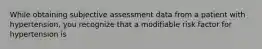 While obtaining subjective assessment data from a patient with hypertension, you recognize that a modifiable risk factor for hypertension is