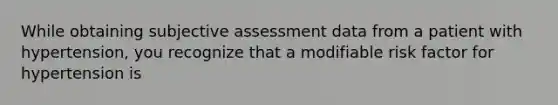 While obtaining subjective assessment data from a patient with hypertension, you recognize that a modifiable risk factor for hypertension is