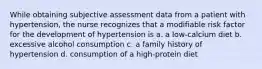 While obtaining subjective assessment data from a patient with hypertension, the nurse recognizes that a modifiable risk factor for the development of hypertension is a. a low-calcium diet b. excessive alcohol consumption c. a family history of hypertension d. consumption of a high-protein diet