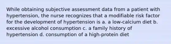 While obtaining subjective assessment data from a patient with hypertension, the nurse recognizes that a modifiable risk factor for the development of hypertension is a. a low-calcium diet b. excessive alcohol consumption c. a family history of hypertension d. consumption of a high-protein diet