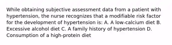 While obtaining subjective assessment data from a patient with hypertension, the nurse recognizes that a modifiable risk factor for the development of hypertension is: A. A low-calcium diet B. Excessive alcohol diet C. A family history of hypertension D. Consumption of a high-protein diet