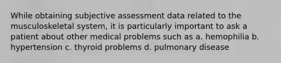 While obtaining subjective assessment data related to the musculoskeletal system, it is particularly important to ask a patient about other medical problems such as a. hemophilia b. hypertension c. thyroid problems d. pulmonary disease