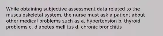 While obtaining subjective assessment data related to the musculoskeletal system, the nurse must ask a patient about other medical problems such as a. hypertension b. thyroid problems c. diabetes mellitus d. chronic bronchitis