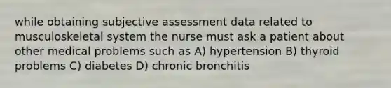 while obtaining subjective assessment data related to musculoskeletal system the nurse must ask a patient about other medical problems such as A) hypertension B) thyroid problems C) diabetes D) chronic bronchitis