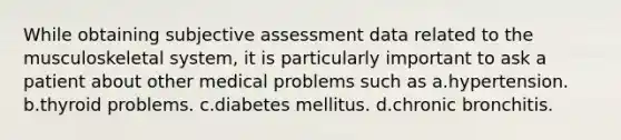 While obtaining subjective assessment data related to the musculoskeletal system, it is particularly important to ask a patient about other medical problems such as a.hypertension. b.thyroid problems. c.diabetes mellitus. d.chronic bronchitis.