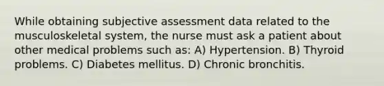 While obtaining subjective assessment data related to the musculoskeletal system, the nurse must ask a patient about other medical problems such as: A) Hypertension. B) Thyroid problems. C) Diabetes mellitus. D) Chronic bronchitis.