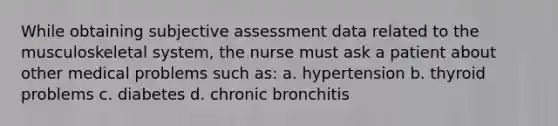 While obtaining subjective assessment data related to the musculoskeletal system, the nurse must ask a patient about other medical problems such as: a. hypertension b. thyroid problems c. diabetes d. chronic bronchitis