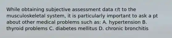 While obtaining subjective assessment data r/t to the musculoskeletal system, it is particularly important to ask a pt about other medical problems such as: A. hypertension B. thyroid problems C. diabetes mellitus D. chronic bronchitis