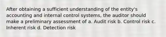 After obtaining a sufficient understanding of the entity's accounting and internal control systems, the auditor should make a preliminary assessment of a. Audit risk b. Control risk c. Inherent risk d. Detection risk