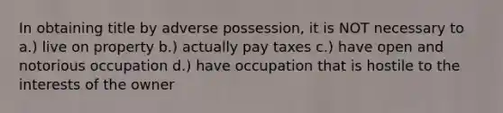 In obtaining title by adverse possession, it is NOT necessary to a.) live on property b.) actually pay taxes c.) have open and notorious occupation d.) have occupation that is hostile to the interests of the owner