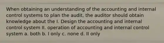 When obtaining an understanding of the accounting and internal control systems to plan the audit, the auditor should obtain knowledge about the I. Design the accounting and internal control system II. operation of accounting and internal control system a. both b. I only c. none d. II only