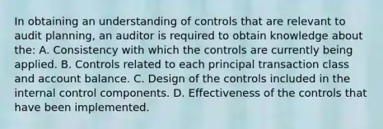 In obtaining an understanding of controls that are relevant to audit planning, an auditor is required to obtain knowledge about the: A. Consistency with which the controls are currently being applied. B. Controls related to each principal transaction class and account balance. C. Design of the controls included in the internal control components. D. Effectiveness of the controls that have been implemented.