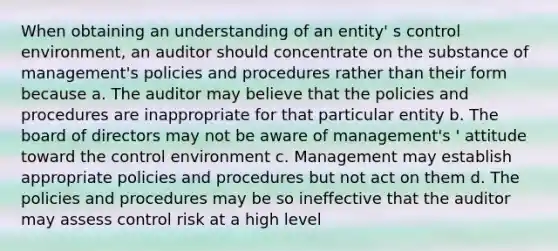 When obtaining an understanding of an entity' s control environment, an auditor should concentrate on the substance of management's policies and procedures rather than their form because a. The auditor may believe that the policies and procedures are inappropriate for that particular entity b. The board of directors may not be aware of management's ' attitude toward the control environment c. Management may establish appropriate policies and procedures but not act on them d. The policies and procedures may be so ineffective that the auditor may assess control risk at a high level