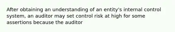 After obtaining an understanding of an entity's internal control system, an auditor may set control risk at high for some assertions because the auditor