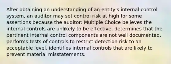 After obtaining an understanding of an entity's internal control system, an auditor may set control risk at high for some assertions because the auditor: Multiple Choice believes the internal controls are unlikely to be effective. determines that the pertinent internal control components are not well documented. performs tests of controls to restrict detection risk to an acceptable level. identifies internal controls that are likely to prevent material misstatements.