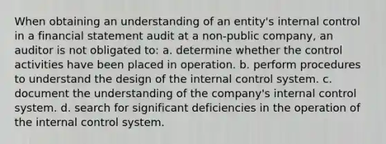 When obtaining an understanding of an entity's internal control in a financial statement audit at a non-public company, an auditor is not obligated to: a. determine whether the control activities have been placed in operation. b. perform procedures to understand the design of the internal control system. c. document the understanding of the company's internal control system. d. search for significant deficiencies in the operation of the internal control system.