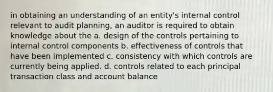 in obtaining an understanding of an entity's internal control relevant to audit planning, an auditor is required to obtain knowledge about the a. design of the controls pertaining to internal control components b. effectiveness of controls that have been implemented c. consistency with which controls are currently being applied. d. controls related to each principal transaction class and account balance