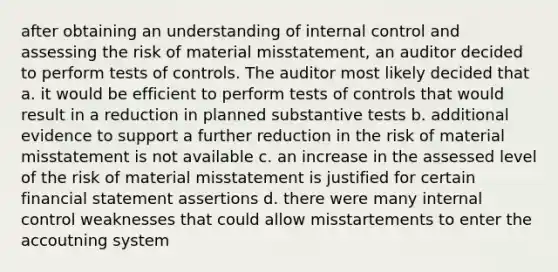 after obtaining an understanding of internal control and assessing the risk of material misstatement, an auditor decided to perform tests of controls. The auditor most likely decided that a. it would be efficient to perform tests of controls that would result in a reduction in planned substantive tests b. additional evidence to support a further reduction in the risk of material misstatement is not available c. an increase in the assessed level of the risk of material misstatement is justified for certain financial statement assertions d. there were many internal control weaknesses that could allow misstartements to enter the accoutning system