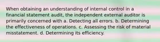 When obtaining an understanding of internal control in a financial statement audit, the independent external auditor is primarily concerned with a. Detecting all errors. b. Determining the effectiveness of operations. c. Assessing the risk of material misstatement. d. Determining its efficiency.