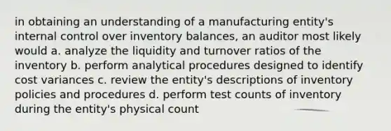 in obtaining an understanding of a manufacturing entity's internal control over inventory balances, an auditor most likely would a. analyze the liquidity and turnover ratios of the inventory b. perform analytical procedures designed to identify cost variances c. review the entity's descriptions of inventory policies and procedures d. perform test counts of inventory during the entity's physical count