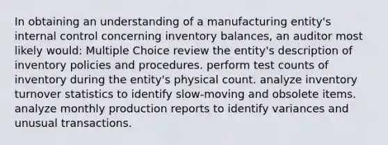 In obtaining an understanding of a manufacturing entity's internal control concerning inventory balances, an auditor most likely would: Multiple Choice review the entity's description of inventory policies and procedures. perform test counts of inventory during the entity's physical count. analyze inventory turnover statistics to identify slow-moving and obsolete items. analyze monthly production reports to identify variances and unusual transactions.