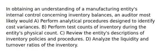 In obtaining an understanding of a manufacturing entity's internal control concerning inventory balances, an auditor most likely would A) Perform analytical procedures designed to identify cost variances. B) Perform test counts of inventory during the entity's physical count. C) Review the entity's descriptions of inventory policies and procedures. D) Analyze the liquidity and turnover ratios of the inventory.