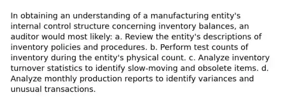 In obtaining an understanding of a manufacturing entity's <a href='https://www.questionai.com/knowledge/kjj42owoAP-internal-control' class='anchor-knowledge'>internal control</a> structure concerning inventory balances, an auditor would most likely: a. Review the entity's descriptions of inventory policies and procedures. b. Perform test counts of inventory during the entity's physical count. c. Analyze inventory turnover statistics to identify slow-moving and obsolete items. d. Analyze monthly production reports to identify variances and unusual transactions.