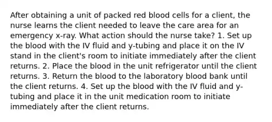 After obtaining a unit of packed red blood cells for a client, the nurse learns the client needed to leave the care area for an emergency x-ray. What action should the nurse take? 1. Set up the blood with the IV fluid and y-tubing and place it on the IV stand in the client's room to initiate immediately after the client returns. 2. Place the blood in the unit refrigerator until the client returns. 3. Return the blood to the laboratory blood bank until the client returns. 4. Set up the blood with the IV fluid and y-tubing and place it in the unit medication room to initiate immediately after the client returns.