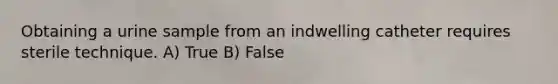 Obtaining a urine sample from an indwelling catheter requires sterile technique. A) True B) False