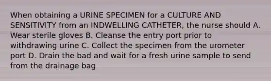 When obtaining a URINE SPECIMEN for a CULTURE AND SENSITIVITY from an INDWELLING CATHETER, the nurse should A. Wear sterile gloves B. Cleanse the entry port prior to withdrawing urine C. Collect the specimen from the urometer port D. Drain the bad and wait for a fresh urine sample to send from the drainage bag