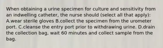 When obtaining a urine specimen for culture and sensitivity from an indwelling catheter, the nurse should (select all that apply): A.wear sterile gloves B.collect the specimen from the urometer port. C.cleanse the entry port prior to withdrawing urine. D.drain the collection bag, wait 60 minutes and collect sample from the bag.