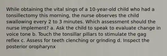 While obtaining the vital sings of a 10-year-old child who had a tonsillectomy this morning, the nurse observes the child swallowing every 2 to 3 minutes. Which assessment should the nurse implement? a. Ask the child to speak to evaluate change in voice tone b. Touch the tonsillar pillars to stimulate the gag reflex c. Assess for teeth clenching or grinding d. Inspect the posterior oropharynx