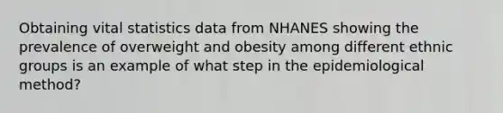 Obtaining vital statistics data from NHANES showing the prevalence of overweight and obesity among different ethnic groups is an example of what step in the epidemiological method?