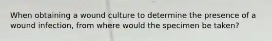 When obtaining a wound culture to determine the presence of a wound infection, from where would the specimen be taken?
