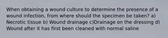 When obtaining a wound culture to determine the presence of a wound infection, from where should the specimen be taken? a) Necrotic tissue b) Wound drainage c)Drainage on the dressing d) Wound after it has first been cleaned with normal saline