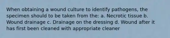 When obtaining a wound culture to identify pathogens, the specimen should to be taken from the: a. Necrotic tissue b. Wound drainage c. Drainage on the dressing d. Wound after it has first been cleaned with appropriate cleaner